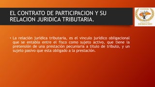 EL CONTRATO DE PARTICIPACION Y SU
RELACION JURIDICA TRIBUTARIA.
• La relación jurídica tributaria, es el vinculo jurídico obligacional
que se entabla entre el fisco como sujeto activo, que tiene la
pretensión de una prestación pecuniaria a titulo de tributo, y un
sujeto pasivo que esta obligado a la prestación.
 