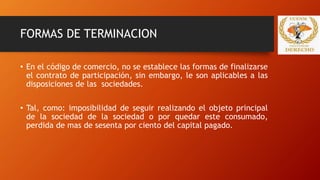 FORMAS DE TERMINACION
• En el código de comercio, no se establece las formas de finalizarse
el contrato de participación, sin embargo, le son aplicables a las
disposiciones de las sociedades.
• Tal, como: imposibilidad de seguir realizando el objeto principal
de la sociedad de la sociedad o por quedar este consumado,
perdida de mas de sesenta por ciento del capital pagado.
 