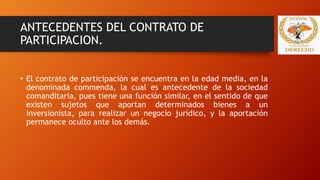 ANTECEDENTES DEL CONTRATO DE
PARTICIPACION.
• El contrato de participación se encuentra en la edad media, en la
denominada commenda, la cual es antecedente de la sociedad
comanditaria, pues tiene una función similar, en el sentido de que
existen sujetos que aportan determinados bienes a un
inversionista, para realizar un negocio jurídico, y la aportación
permanece oculto ante los demás.
 
