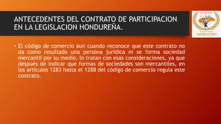 ANTECEDENTES DEL CONTRATO DE PARTICIPACION
EN LA LEGISLACION HONDUREÑA.
• El código de comercio aun cuando reconoce que este contrato no
da como resultado una persona jurídica ni se forma sociedad
mercantil por su medio, lo tratan con esas consideraciones, ya que
después de indicar que formas de sociedades son mercantiles, en
los artículos 1283 hasta el 1288 del código de comercio regula este
contrato.
 