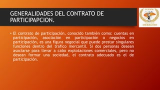 GENERALIDADES DEL CONTRATO DE
PARTICIPAPCION.
• El contrato de participación, conocido también como: cuentas en
participación, asociación en participación o negocios en
participación, es una figura negocial que puede prestar singulares
funciones dentro del trafico mercantil. Si dos personas desean
asociarse para llevar a cabo explotaciones comerciales, pero no
desean formar una sociedad, el contrato adecuado es el de
participación.
 
