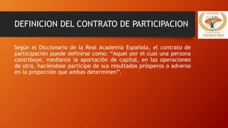 DEFINICION DEL CONTRATO DE PARTICIPACION
Según el Diccionario de la Real Academia Española, el contrato de
participación puede definirse como: “Aquel por el cual una persona
contribuye, mediante la aportación de capital, en las operaciones
de otra, haciéndose participe de sus resultados prósperos o adverso
en la proporción que ambas determinen”.
 