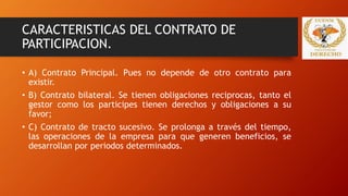 CARACTERISTICAS DEL CONTRATO DE
PARTICIPACION.
• A) Contrato Principal. Pues no depende de otro contrato para
existir.
• B) Contrato bilateral. Se tienen obligaciones reciprocas, tanto el
gestor como los participes tienen derechos y obligaciones a su
favor;
• C) Contrato de tracto sucesivo. Se prolonga a través del tiempo,
las operaciones de la empresa para que generen beneficios, se
desarrollan por periodos determinados.
 