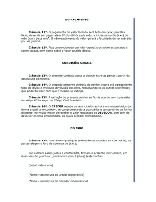 DO PAGAMENTO



      Cláusula 11ª. O pagamento do valor tomado será feito em (xxx) parcelas
fixas, devendo ser pagas até o 5º dia útil de cada mês, a iniciar-se no dia (xxx) do
mês (xxx) deste ano5. O não recebimento do valor gerará a faculdade de ser cobrado
por via judicial.

     Cláusula 12ª. Fica convencionado que não haverá juros sobre as parcelas a
serem pagas, bem como sobre o valor total do débito.



                               CONDIÇÕES GERAIS



     Cláusula 13ª. O presente contrato passa a vigorar entre as partes a partir da
assinatura do mesmo.

      Cláusula 14ª. O prazo do presente contrato de penhor vigora até o pagamento
total da dívida e imediata devolução dos bens, ressalvando-se as outras ocorrências
que poderão fazer com que o mesmo se extinga.

     Cláusula 15ª. A extinção do presente penhor se faz de acordo com o previsto
no artigo 802 e segs. do Código Civil Brasileiro.

      Cláusula 16ª. O CREDOR recebe os bens citados acima e ora empenhados da
forma a qual se encontram, se comprometendo a guardá-los e conservá-los de forma
diligente, no intuito maior de receber o valor repassado ao DEVEDOR, bem com de
devolver os bens empenhados, os quais aceitam prontamente.



                                     DO FORO



     Cláusula 17ª. Para dirimir quaisquer controvérsias oriundas do CONTRATO, as
partes elegem o foro da comarca de (xxx);


     Por estarem assim justos e contratados, firmam o presente instrumento, em
duas vias de igual teor, juntamente com 2 (duas) testemunhas.


     (Local, data e ano).


     (Nome e assinatura do Credor pignoratício)

     (Nome e assinatura do Devedor pingnoratício)
 