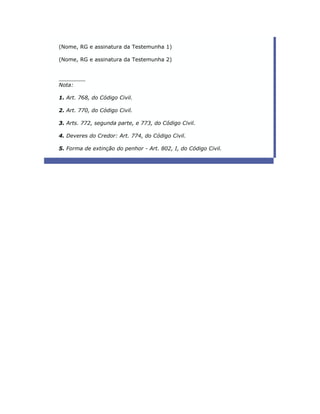 (Nome, RG e assinatura da Testemunha 1)

(Nome, RG e assinatura da Testemunha 2)


________
Nota:

1. Art. 768, do Código Civil.

2. Art. 770, do Código Civil.

3. Arts. 772, segunda parte, e 773, do Código Civil.

4. Deveres do Credor: Art. 774, do Código Civil.

5. Forma de extinção do penhor - Art. 802, I, do Código Civil.
 