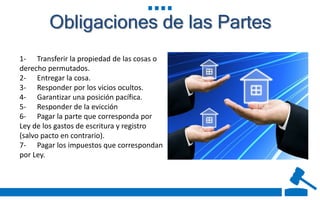 Obligaciones de las Partes
1- Transferir la propiedad de las cosas o
derecho permutados.
2- Entregar la cosa.
3- Responder por los vicios ocultos.
4- Garantizar una posición pacífica.
5- Responder de la evicción
6- Pagar la parte que corresponda por
Ley de los gastos de escritura y registro
(salvo pacto en contrario).
7- Pagar los impuestos que correspondan
por Ley.
 