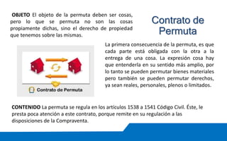OBJETO El objeto de la permuta deben ser cosas,
pero lo que se permuta no son las cosas
propiamente dichas, sino el derecho de propiedad
que tenemos sobre las mismas.
La primera consecuencia de la permuta, es que
cada parte está obligada con la otra a la
entrega de una cosa. La expresión cosa hay
que entenderla en su sentido más amplio, por
lo tanto se pueden permutar bienes materiales
pero también se pueden permutar derechos,
ya sean reales, personales, plenos o limitados.
CONTENIDO La permuta se regula en los artículos 1538 a 1541 Código Civil. Éste, le
presta poca atención a este contrato, porque remite en su regulación a las
disposiciones de la Compraventa.
Contrato de
Permuta
 