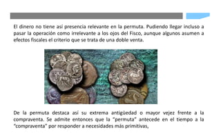 El dinero no tiene así presencia relevante en la permuta. Pudiendo llegar incluso a
pasar la operación como irrelevante a los ojos del Fisco, aunque algunos asumen a
efectos fiscales el criterio que se trata de una doble venta.
De la permuta destaca así su extrema antigüedad o mayor vejez frente a la
compraventa. Se admite entonces que la “permuta” antecede en el tiempo a la
“compraventa” por responder a necesidades más primitivas,
 