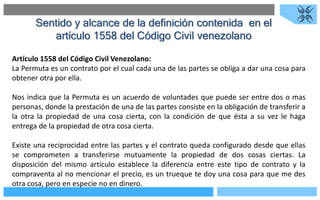 Sentido y alcance de la definición contenida en el
artículo 1558 del Código Civil venezolano
Artículo 1558 del Código Civil Venezolano:
La Permuta es un contrato por el cual cada una de las partes se obliga a dar una cosa para
obtener otra por ella.
Nos indica que la Permuta es un acuerdo de voluntades que puede ser entre dos o mas
personas, donde la prestación de una de las partes consiste en la obligación de transferir a
la otra la propiedad de una cosa cierta, con la condición de que ésta a su vez le haga
entrega de la propiedad de otra cosa cierta.
Existe una reciprocidad entre las partes y el contrato queda configurado desde que ellas
se comprometen a transferirse mutuamente la propiedad de dos cosas ciertas. La
disposición del mismo artículo establece la diferencia entre este tipo de contrato y la
compraventa al no mencionar el precio, es un trueque te doy una cosa para que me des
otra cosa, pero en especie no en dinero.
 