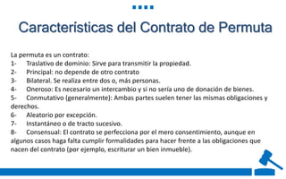 Características del Contrato de Permuta
La permuta es un contrato:
1- Traslativo de dominio: Sirve para transmitir la propiedad.
2- Principal: no depende de otro contrato
3- Bilateral. Se realiza entre dos o, más personas.
4- Oneroso: Es necesario un intercambio y si no sería uno de donación de bienes.
5- Conmutativo (generalmente): Ambas partes suelen tener las mismas obligaciones y
derechos.
6- Aleatorio por excepción.
7- Instantáneo o de tracto sucesivo.
8- Consensual: El contrato se perfecciona por el mero consentimiento, aunque en
algunos casos haga falta cumplir formalidades para hacer frente a las obligaciones que
nacen del contrato (por ejemplo, escriturar un bien inmueble).
 