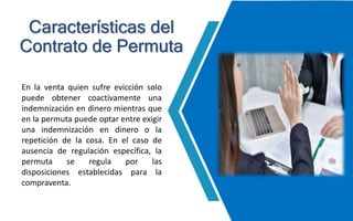 En la venta quien sufre evicción solo
puede obtener coactivamente una
indemnización en dinero mientras que
en la permuta puede optar entre exigir
una indemnización en dinero o la
repetición de la cosa. En el caso de
ausencia de regulación específica, la
permuta se regula por las
disposiciones establecidas para la
compraventa.
Características del
Contrato de Permuta
 