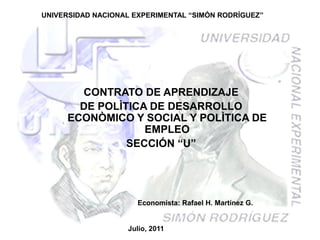 UNIVERSIDAD NACIONAL EXPERIMENTAL “SIMÓN RODRÍGUEZ”




       CONTRATO DE APRENDIZAJE
       DE POLÌTICA DE DESARROLLO
     ECONÒMICO Y SOCIAL Y POLÌTICA DE
                  EMPLEO
               SECCIÓN “U”




                      Economista: Rafael H. Martínez G.


                   Julio, 2011
 