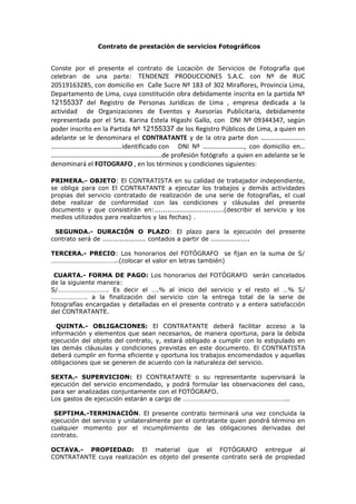 Contrato de prestación de servicios Fotográficos
Conste por el presente el contrato de Locación de Servicios de Fotografía que
celebran de una parte: TENDENZE PRODUCCIONES S.A.C. con Nº de RUC
20519163285, con domicilio en Calle Sucre Nº 183 of 302 Miraflores, Provincia Lima,
Departamento de Lima, cuya constitución obra debidamente inscrita en la partida Nº
12155337 del Registro de Personas Jurídicas de Lima , empresa dedicada a la
actividad de Organizaciones de Eventos y Asesorías Publicitaria, debidamente
representada por el Srta. Karina Estela Higashi Gallo, con DNI Nº 09344347, según
poder inscrito en la Partida Nº 12155337 de los Registro Públicos de Lima, a quien en
adelante se le denominara el CONTRATANTE y de la otra parte don ………………………
…………………………………….identificado con DNI Nº ……………………., con domicilio en…
………………………………………………………….de profesión fotógrafo a quien en adelante se le
denominará el FOTOGRAFO , en los términos y condiciones siguientes:
PRIMERA.- OBJETO: El CONTRATISTA en su calidad de trabajador independiente,
se obliga para con El CONTRATANTE a ejecutar los trabajos y demás actividades
propias del servicio contratado de realización de una serie de fotografías, el cual
debe realizar de conformidad con las condiciones y cláusulas del presente
documento y que consistirán en:................................(describir el servicio y los
medios utilizados para realizarlos y las fechas) .
SEGUNDA.- DURACIÓN O PLAZO: El plazo para la ejecución del presente
contrato será de .................... contados a partir de ..................
TERCERA.- PRECIO: Los honorarios del FOTÓGRAFO se fijan en la suma de S/
…………………………………..(colocar el valor en letras también)
CUARTA.- FORMA DE PAGO: Los honorarios del FOTÓGRAFO serán cancelados
de la siguiente manera:
S/…………………………. Es decir el ….% al inicio del servicio y el resto el …% S/
…………………. a la finalización del servicio con la entrega total de la serie de
fotografías encargadas y detalladas en el presente contrato y a entera satisfacción
del CONTRATANTE.
QUINTA.- OBLIGACIONES: El CONTRATANTE deberá facilitar acceso a la
información y elementos que sean necesarios, de manera oportuna, para la debida
ejecución del objeto del contrato, y, estará obligado a cumplir con lo estipulado en
las demás cláusulas y condiciones previstas en este documento. El CONTRATISTA
deberá cumplir en forma eficiente y oportuna los trabajos encomendados y aquellas
obligaciones que se generen de acuerdo con la naturaleza del servicio.
SEXTA.- SUPERVICION: El CONTRATANTE o su representante supervisará la
ejecución del servicio encomendado, y podrá formular las observaciones del caso,
para ser analizadas conjuntamente con el FOTÓGRAFO.
Los gastos de ejecución estarán a cargo de ………………………………………………………..
SEPTIMA.-TERMINACIÓN. El presente contrato terminará una vez concluida la
ejecución del servicio y unilateralmente por el contratante quien pondrá término en
cualquier momento por el incumplimiento de las obligaciones derivadas del
contrato.
OCTAVA.- PROPIEDAD: El material que el FOTÓGRAFO entregue al
CONTRATANTE cuya realización es objeto del presente contrato será de propiedad
 