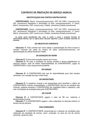 CONTRATO DE PRESTAÇÃO DE SERVIÇO MUSICAL
IDENTIFICAÇÃO DAS PARTES CONTRATANTES
CONTRATANTE: Nome: (xxxxxxxxxxxxxxxxxxx), CPF OU CNPJ: (xxxxxxxxx-xx),
RG: (xxxxxxxxxx) Residente e domiciliado na Rua: (xxxxxxxxxxxxxxxx), nº (xxxx),
Bairro: (xxxxxxxxxx), CEP: (xxxxxx-xxx). Cidade: (xxxxxxxxx) Estado (xxxxxxxxxx).
CONTRATADO: Nome: (xxxxxxxxxxxxxxxxxxx), CPF OU CNPJ: (xxxxxxxxx-xx),
RG: (xxxxxxxxxx) Residente e domiciliado na Rua: (xxxxxxxxxxxxxxxx), nº (xxxx),
Bairro: (xxxxxxxxxx), CEP: (xxxxxx-xxx). Cidade: (xxxxxxxxx) Estado (xxxxxxxxxx).
As partes acima identificadas têm, entre si, justas e acerto o presente Contrato de
Apresentação Musical, que se regerá pelas cláusulas seguintes e pelas condições descritas no
presente.
DO OBJETO DO CONTRATO
Cláusulas 1ª. Este contrato tem como objeto a apresentação de show musical e
ensaios musicais por parte do músico de apoio (xxxxxxxxxxxxxxxxxx), em
apresentações do artista Sandrinho Fidelis.
DA DURAÇÃO DO SHOW
Cláusula 2ª. O show terá duração máxima de 2 horas.
Cláusula 3ª. No caso a prestação de serviço exceder o tempo estabelecido na
cláusula anterior, será de inteira responsabilidade da CONTRATENTE, pagar ao
CONTRATADO o valor proporcional excedente.
DO ENSAIO
Cláusula 4ª. O CONTRATADO terá que ter disponibilidade para dois ensaios
semanais, com duração de duas a três horas.
DO REPERTÓRIO
Cláusula 5ª. O repertório musical a ser apresentado será escolhido a critério da
CONTRATANTE, ficando impossibilitado o CONTRATADO opor-se às escolhas das
músicas, podendo somente o CONTRATADO dar sugestões sobre o repertório, mas
sem vinculações de aceitação pela parte CONTRATANTE.
DO CACHÊ
Cláusula 6ª. A CONTRATANTE pagará o valor de R$ xxx, referente à
apresentação musical.
Cláusula 7ª. A CONTRATANTE pagará o valor estipulado na cláusula anterior no
terceiro dia da semana.
DAS CONDIÇÕES
Cláusula 8ª. A CONTRATATANTE compromete-se a oferecer as condições para
realização da prestação de serviço, como, condução, no caso de uso de veiculo
particular, ajuda de custo.
 