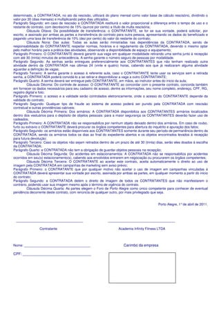 determinado, a CONTRATADA, no ato da rescisão, utilizará do plano mensal como valor base de cálculo rescisório, dividindo o
valor por 30 (dias mensais) e multiplicando pelos dias utilizados;
Parágrafo Segundo: em caso de rescisão a CONTRATADA restituirá o valor proporcional a diferença entre o tempo de uso e o
restante do contrato, com decréscimo de 15% (quinze por cento) a título de multa rescisória;
          Cláusula Oitava: Da possibilidade de transferência: o CONTRATANTE, se for se sua vontade, poderá solicitar, por
escrito, e assinado por ambas as partes a transferência do contrato para outra pessoa, apresentando os dados do beneficiado e
pagando uma taxa de transferência de 10% (dez por cento) do valor do restante do contrato;
          Cláusula Nona: Das aulas: Todas as aulas serão ministradas nas dependências da CONTRATADA, sendo de
responsabilidade do CONTRATANTE respeitar normas, horários e o regulamento da CONTRATADA, devendo o mesmo optar
pelo melhor horário para a prática das atividades, observando a disponibilidade de espaço e equipamento;
Parágrafo Primeiro: O CONTRATANTE deverá garantir sua vaga em qualquer modalidade retirando uma senha junto à recepção
com até 30 (trinta) minutos de antecedência. A senha garante o número seguro de pessoas por modalidade.
Parágrafo Segundo: As senhas serão entregues preferencialmente aos CONTRATANTES que não tenham realizado outra
atividade dentro da CONTRATADA nas últimas 24 (vinte e quatro) horas, cabendo aos que já realizaram alguma atividade
aguardar a definição de vagas;
Parágrafo Terceiro: A senha garante o acesso à referente aula, caso o CONTRATANTE tente usar os serviços sem a retirada
senha, a CONTRATADA poderá convidá-lo a se retirar e disponibilizar a vaga a outro CONTRATANTE;
Parágrafo Quarto: A senha deverá ser entregue pelo CONTRATANTE, em mãos, ao instrutor antes do inicio da aula;
          Cláusula Décima: Do controle de acesso: O CONTRATANTE ao concordar com o presente contrato, concorda também
em fornecer os dados necessários para seu cadastro de acesso, dentre as informações, seu nome completo, endereço, CPF, RG,
registro digital e foto;
Parágrafo Primeiro: o acesso e a validade serão controlados eletronicamente, onde o acesso do CONTRATANTE depende da
validade do contrato;
Parágrafo Segundo: Qualquer tipo de fraude ao sistema de acesso poderá ser punido pela CONTRATADA com rescisão
contratual e outras providências cabíveis;
          Cláusula Décima Primeira: Dos armários: A CONTRATADA disponibiliza aos CONTRATANTES armários localizados
dentro dos vestuários para o depósito de objetos pessoais: para a maior segurança os CONTRATANTES deverão fazer uso de
cadeados;
Parágrafo Primeiro: A CONTRATADA não se responsabiliza por nenhum objeto deixado dentro dos armários. Em caso de roubo,
furto ou extravio o CONTRATANTE deverá procurar os órgãos competentes para abertura do inquérito e apuração dos fatos;
Parágrafo Segundo: os armários estão disponíveis aos CONTRATANTES somente durante seu período de permanência dentro da
CONTRATADA, sendo os armários todos os dias ao final do expediente abertos e os objetos encontrados levados à recepção
para futura devolução;
Parágrafo Terceiro: Caso os objetos não sejam retirados dentro de um prazo de até 30 (trinta) dias, serão eles doados à escolha
da CONTRATADA;
Parágrafo Quarto: a CONTRATADA não tem a obrigação de guardar objetos pessoais na recepção;
          Cláusula Décima Segunda: Do acidentes em estacionamentos: A CONTRATADA não se responsabiliza por acidentes
ocorridos em seu(s) estacionamento(s), cabendo aos envolvidos entrarem em negociação ou procurarem os órgãos competentes;
          Cláusula Décima Terceira: O CONTRATANTE ao aceitar este contrato, aceita automaticamente o direito ao uso de
imagem pela CONTRATADA em campanhas de marketing sem aviso prévio;
Parágrafo Primeiro: o CONTRATANTE que por qualquer motivo não aceitar o uso de imagem em campanhas vinculadas á
CONTRATADA deverá apresentar sua vontade por escrito, assinada por ambas as partes, em qualquer momento a partir do inicio
do contrato;
Parágrafo Segundo: a CONTRATADA detém o direito de imagem de todos os CONTRATANTES que não manifestarem o
contrário, podendo usar sua imagem mesmo após o término de vigência do contrato.
          Cláusula Décima Quarta: As partes elegem o Foro de Porto Alegre como único competente para conhecer de eventual
pendência decorrente deste contrato, com renúncia de qualquer outro, por mais privilegiado que seja.


                                                                                              Porto Alegre, 1° de abril de 2011.



 ____________________________________                        ____________________________________

                 Contratante                                        Academia Infinity Fitness LTDA



Nome: ________________________________                                  Carimbo da empresa

CPF: _________________________________
 