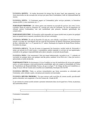 CLÁUSULA QUINTA - As multas decorrentes da entrega fora do prazo legal, para pagamento, ou que
forem decorrentes da não execução dos serviços por parte do(a) Contratado(a), serão de responsabilidade da
mesma.

CLÁUSULA SEXTA - A Contratante pagará ao Contratado(a) pelos serviços prestados, os honorários
mensais de R$ ( ), com vencimento em -/-'-.

PARÁGRAFO PRIMEIRO - Os valores gastos com materiais na execução de serviços, tais como, Livros,
Carimbos, Pastas de arquivos, Disquetes etc. correção por conta da Contratante. No caso do pagamento ser
efetuado pelo(a) Contratado(a), este será reembolsado pela primeira, mediante apresentação dos
comprovantes.

PARÁGRAFO SEGUNDO - Os honorários serão reajustados em comum acordo entre as partes em qualquer
época ou quando houver aumento considerável dos serviços contratados.

CLÁUSULA SÉTIMA -No mês de dezembro de cada ano, será cobrado o equivalente a 01 (hm) honorário
mensal, a ser pago até o dia-daquele mês por conta do Encerramento do Balanço Patrimonial, preenchimento
da Rais, elaboração das 1 a e 2a parcelas do 13° salário, Declaração de Imposto de Renda Pessoa Jurídica,
Inventário de estoque.

CLÁUSULA OITAVA - No caso de atraso no pagamento dos honorários, incidirá multa de .Persistindo o
atraso, por período de 03 (três) meses, o contratado(a), poderá suspender os serviços até sua regularização,
eximindo-se de qualquer responsabilidade pelos danos causados, no período da paralisação.

CLÁUSULA NONA - Este instrumento é feito por tempo indeterminado, iniciando-se em -'-'-, podendo ser
rescindido em qualquer época, por qualquer uma das partes, mediante Aviso Prévio de ( ) dias, por escrito e
apresentadas as razões da decisão.

PARÁGRAFO ÚNICO -Os documentos e Livros Contábeis no caso de transferência de serviço por qualquer
motivo, só serão entregues a outro profissional da contabilidade, após este cumprir as formalidades do Termo
de Transferência de Responsabilidade Técnica, de que os artigos 7° do Código de Ética do Contabilista c/c
artigo 24 inciso XXI do Estatuto dos Conselhos de Contabilidade, Resolução CFC 825/98.

CLÁUSULA DÉCIMA -Todos os serviços extraordinários que forem necessários ou solicitados pela
Contratante, serão cobrados a parte, com preços previamente convencionados.

CLÁUSULA DÉCIMA PRIMEIRA - Os casos omissos serão resolvidos de comum acordo, prevalecendo
porém a discórdia, será competente o Foro da Comarca de , Estado do DF.

E, por estarem de comum acordo assinam o presente instrumento duas vias de igual teor e forma, na presença
das testemunhas abaixo.




Contratante Contratado(a)


Testemunhas:
1.
2.
 