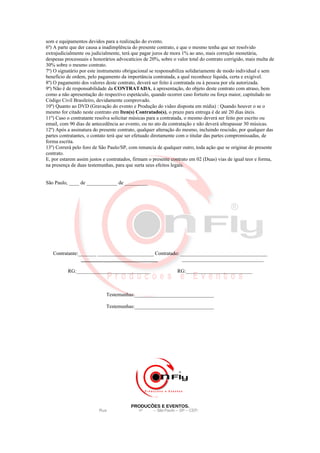 som e equipamentos devidos para a realização do evento.
6º) A parte que der causa a inadimplência do presente contrato, e que o mesmo tenha que ser resolvido
extrajudicialmente ou judicialmente, terá que pagar juros de mora 1% ao ano, mais correção monetária,
despesas processuais e honorários advocatícios de 20%, sobre o valor total do contrato corrigido, mais multa de
30% sobre o mesmo contrato.
7º) O signatário por este instrumento obrigacional se responsabiliza solidariamente de modo individual e sem
benefício de ordem, pelo pagamento da importância contratada, a qual reconhece líquida, certa e exigível.
8º) O pagamento dos valores deste contrato, deverá ser feito à contratada ou à pessoa por ela autorizada.
9º) Não é de responsabilidade da CONTRATADA, à apresentação, do objeto deste contrato com atraso, bem
como a não apresentação do respectivo espetáculo, quando ocorrer caso fortuito ou força maior, capitulado no
Código Civil Brasileiro, devidamente comprovado.
10º) Quanto ao DVD (Gravação do evento e Produção do video disposta em mídia) : Quando houver o se o
mesmo for citado neste contrato em Iten(s) Contratado(s), o prazo para entrega é de até 20 dias úteis.
11º) Caso o contratante resolva solicitar músicas para a contratada, o mesmo deverá ser feito por escrito ou
email, com 90 dias de antecedência ao evento, ou no ato da contratação e não deverá ultrapassar 30 músicas.
12º) Após a assinatura do presente contrato, qualquer alteração do mesmo, incluindo rescisão, por qualquer das
partes contratantes, o contato terá que ser efetuado diretamente com o titular das partes compromissadas, de
forma escrita.
13º) Correrá pelo foro de São Paulo/SP, com renuncia de qualquer outro, toda ação que se originar do presente
contrato.
E, por estarem assim justos e contratados, firmam o presente contrato em 02 (Duas) vias de igual teor e forma,
na presença de duas testemunhas, para que surta seus efeitos legais.


São Paulo, ____ de ____________ de _________




   Contratante:_______ ______________________ Contratado: __________________________________
                ______________________________             ________________________________

          RG:_____________________________                       RG:__________________________



                             Testemunhas:_______________________________

                             Testemunhas:_______________________________




                                         PRODUÇÕES E EVENTOS.
                         Rua Carlos Vivaldi   nº 103 – São Paulo – SP – CEP: 03965-030.
 