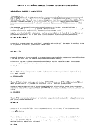 CONTRATO DE PRESTAÇÃO DE SERVIÇOS TÉCNICOS EM EQUIPAMENTOS DE INFORMÁTICA



IDENTIFICAÇÃO DAS PARTES CONTRATANTES



CONTRATANTE: (Nome da Contratante), com sede em (......................), na Rua (...............................................),
nº (....), bairro (................), Cep (.......................), no Estado (....), inscrita no C.N.P.J. sob o nº (...........), e no
Cadastro Estadual sob o nº (........), neste ato representada pelo seu diretor (..............), (Nacionalidade), (Estado Civil),
(Profissão), Carteira de Identidade nº (....................), C.P.F. nº (..................), residente e domiciliado na Rua
(.................................................), nº (...), bairro (..............), Cep (................), Cidade (................), no Estado
(....);

CONTRATADO: (Nome do Contratado), (Nacionalidade), (Estado Civil), (Profissão), Carteira de Identidade nº
(.................), C.P.F. nº (.....................), residente e domiciliado na Rua (........................................................), nº
(....), bairro (...............), Cep (...............), Cidade (..............), no Estado (......).

As partes acima identificadas têm, entre si, justo e acertado o presente Contrato de Prestação de Serviços Técnicos em
Equipamentos de Informática, que se regerá pelas cláusulas seguintes e pelas condições descritas no presente.

DO OBJETO DO CONTRATO



Cláusula 1ª. O presente contrato tem como OBJETO, a prestação, pelo CONTRATADO, dos serviços de assistência técnica
em equipamentos de informática, pertencentes à CONTRATANTE.




DOS SERVIÇOS



Cláusula 2ª. Os serviços técnicos consistirão em limpeza, manutenção e conserto dos equipamentos, responsabilizando-se
a CONTRATANTE pelos gastos com materiais e equipamentos necessários ao serviço.

Cláusula 3ª. O CONTRATADO não se responsabilizará por eventuais prejuízos que a CONTRATANTE venha a sofrer,
decorrente de problemas técnicos nos equipamentos de informática.

DA MULTA



Cláusula 4ª. A parte que infringir qualquer das cláusulas do presente contrato, responsabilizar-se-á pela multa de R$
(......) (Valor Expresso).

DA REMUNERAÇÃO



Cláusula 5ª. Pela realização dos serviços contratados, a CONTRATANTE pagará ao CONTRATADO a quantia de R$ (......)
(Valor Expresso), todo dia (.....) de cada mês, diretamente a este ou a procurador por ele nomeado.

Cláusula 6ª. As despesas extraordinárias decorrentes da prestação dos serviços, ou seja, aquelas não previstas neste
instrumento, serão de inteira responsabilidade da CONTRATANTE, devendo ser, no entanto, previamente autorizadas pela
mesma.

DA RESCISÃO



Cláusula 7ª. O presente instrumento poderá ser rescindido a qualquer tempo, devendo, porém, a outra parte ser avisada
com 30 (trinta) dias de antecedência.

DO PRAZO



Cláusula 8ª. O contrato será de prazo indeterminado, passando a ter vigência a partir da assinatura pelas partes.

CONDIÇÕES GERAIS



Cláusula 9ª. Consta de documento anexo a lista dos equipamentos sob a responsabilidade técnica do CONTRATADO.

Cláusula 10ª. O CONTRATADO não poderá repassar o serviço sob sua responsabilidade para terceiros, sob pena de
responder pela multa prevista neste instrumento.

DO FORO
 