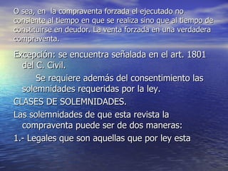 O sea, en  la compraventa forzada el ejecutado no consiente al tiempo en que se realiza sino que al tiempo de constituirse en deudor. La venta forzada en una verdadera compraventa.  Excepción: se encuentra señalada en el art. 1801 del C. Civil. Se requiere además del consentimiento las solemnidades requeridas por la ley. CLASES DE SOLEMNIDADES. Las solemnidades de que esta revista la compraventa puede ser de dos maneras: 1.- Legales que son aquellas que por ley esta 