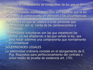 revestida la compraventa de cierta clase de bs. por ej los bienes raíces. Las solemnidades legales especiales son aquellas que la ley exige para la compraventa en atención a las circunstancias Particulares en que se celebra o a las personas que intervienen por ej. Venta de bs. pertenecientes a incapaces. Solemnidades Voluntarias son las que establecen las partes, ya sea añadiendo a las que señala la ley, sea para hacer solemne una compraventa que normalmente en consensual SOLEMNIDADES LEGALES La solemnidad ordinaria consiste en el otorgamiento de E. Pca. Requisitos para perfeccionamiento del contrato y único medio de prueba de existencia art. 1701 