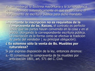 2.- Sin embargo la doctrina mayoritaria y la jurisprudencia se han inclinado sistemáticamente en que es necesario el otorgamiento de escritura pública para dicho mandato. Importante la inscripción no es requisitos de la compraventa de bs. Raíces,  el contrato es perfecto desde que las partes hayan convenido en la cosa y en el precio, otorgando la correspondiente escritura pública. La inscripción es la forma como se efectúa la tradición de parte del vendedor ( su principal obligación). ¿ Es solemne sólo la venta de Bs. Muebles por naturaleza? Si por expresa disposición de la ley, entonces diremos: a.- El consensual la compraventa de bs muebles por anticipación 1801, art. 571 del C. Civil. 