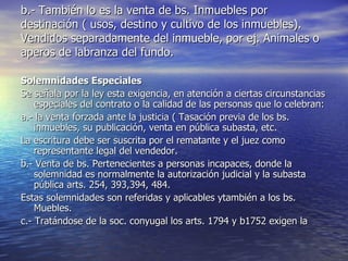 b.- También lo es la venta de bs. Inmuebles por destinación ( usos, destino y cultivo de los inmuebles). Vendidos separadamente del inmueble, por ej. Animales o aperos de labranza del fundo. Solemnidades Especiales Se señala por la ley esta exigencia, en atención a ciertas circunstancias especiales del contrato o la calidad de las personas que lo celebran: a.- la venta forzada ante la justicia ( Tasación previa de los bs. inmuebles, su publicación, venta en pública subasta, etc. La escritura debe ser suscrita por el rematante y el juez como representante legal del vendedor. b.- Venta de bs. Pertenecientes a personas incapaces, donde la solemnidad es normalmente la autorización judicial y la subasta pública arts. 254, 393,394, 484. Estas solemnidades son referidas y aplicables ytambién a los bs. Muebles. c.- Tratándose de la soc. conyugal los arts. 1794 y b1752 exigen la  