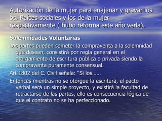Autorización de la mujer para enajenar y gravar los bs. Raíces sociales y los de la mujer respectivamente ( hubo reforma este año verla). Solemnidades Voluntarias Las partes pueden someter la compraventa a la solemnidad que deseen, consistirá por regla general en el otorgamiento de escritura pública o privada siendo la compraventa puramente consensual. Art 1802 del C. Civil señala: “Si los…… Entonces mientras no se otorgue la escritura, el pacto verbal será un simple proyecto, y existirá la facultad de retractarse de las partes, ello es consecuencia lógica de que el contrato no se ha perfeccionado. 