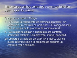 Sin embargo ambos contratos suelen confundirse, pero no son lo mismo. Que pasa en nuestro Código: 1.- El Código la reglamenta en términos generales, sin referirse a un contrato en particular. ( El código francés sólo se ocupa de la promesa de compraventa).. 2.- Sus reglas se aplican a cualquiera sea contrato prometido celebrar. Compraventa, mutuo, sociedad. Sin embargo la regla del art 1554 N° $ del C. Civil no puede referirse sino a la promesa de celebrar un contrato real o solemne. 