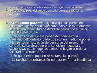 a.- sirven como garantía de la celebración o ejecución del contrato. b.- Se dan como parte del precio o en señal de quedar las partes convenidas. a.-  Arras como garantía,  significa que las partes no entienden ligarse definitivamente, sino que mutuamente se reservan la facultad de decidirse perdiendo su valor; art. 1803 del C. Civil. Las arras de esta clase ponen de manifiesto la fragilidad del contrato, dado que son un medio de poner a las partes en situación de desistirse del mismo. El contrato se celebra bajo una condición negativa y suspensiva, que es que las partes no hagan uso de la facultad de retractación. ¿ En que tiempo pueden retractarse las partes? La facultad de retractación no dura en forma indefinida  