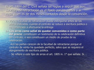El art. 1804 del C. Civil señala las reglas a seguir que son:  1.- Plazo de retractación es el fijado por las partes y si nada dicen es de dos meses contados desde la convención. 2.- Pero la facultad de retractación puede extinguirse antes de los plazos indicados, cuando el contrato se reduce a escritura pública o ha comenzado a efectuarse la entrega b.-  Las arras como señal de quedar convenidos o como parte del precio ; constituyen un testimonio de la celebración definitiva  del contrato, o sea constituyen un medio de prueba de su celebración. Acá las partes carecen de la facultad de retractarse porque el contrato de venta ha quedado perfecto, salvo que se requiera el otorgamiento de escritura pública. Se refiere a este tipo de arras el art. 1805 in. 1° que señala: Si….  