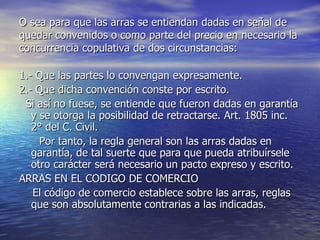 O sea para que las arras se entiendan dadas en señal de quedar convenidos o como parte del precio en necesario la concurrencia copulativa de dos circunstancias: 1.- Que las partes lo convengan expresamente. 2.- Que dicha convención conste por escrito. Si así no fuese, se entiende que fueron dadas en garantía y se otorga la posibilidad de retractarse. Art. 1805 inc. 2° del C. Civil. Por tanto, la regla general son las arras dadas en garantía, de tal suerte que para que pueda atribuírsele otro carácter será necesario un pacto expreso y escrito. ARRAS EN EL CODIGO DE COMERCIO El código de comercio establece sobre las arras, reglas que son absolutamente contrarias a las indicadas. 