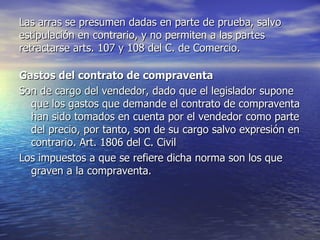 Las arras se presumen dadas en parte de prueba, salvo estipulación en contrario, y no permiten a las partes retractarse arts. 107 y 108 del C. de Comercio. Gastos del contrato de compraventa Son de cargo del vendedor, dado que el legislador supone que los gastos que demande el contrato de compraventa han sido tomados en cuenta por el vendedor como parte del precio, por tanto, son de su cargo salvo expresión en contrario. Art. 1806 del C. Civil Los impuestos a que se refiere dicha norma son los que graven a la compraventa. 