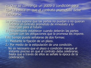 c.- Que se convenga un plazo o condición para fijar la época en que el contrato prometido debe celebrarse. La promesa supone que las partes no puedan o no quieran celebrar el contrato prometido de inmediato y lo postergan para el futuro. Es indispensable establecer cuando deberán las partes cumplir con las obligaciones que la promesa les impone. Este tiempo puede señalarse de dos formas: 1.- Mediante la fijación de un plazo. 2.- Por medio de la estipulación de una condición. No es necesario que el plazo o condición marque el instante preciso en que el contrato deba celebrarse, basta que a través de ellos se señale la época de la celebración. 