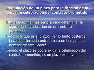 Estipulación de un plazo para la fijación de la época de celebración del contrato prometido Esta es la forma más certera para determinar la época de la celebración de un contrato prometido. ( Recordar que es el plazo). Por lo tanto posterga la celebración del contrato para un tiempo que necesariamente llegará. Llegado el plazo se podrá exigir la celebración del contrato prometido, es un plazo extintivo.  