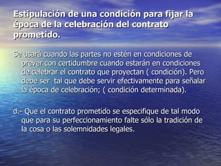 Estipulación de una condición para fijar la época de la celebración del contrato prometido. Se usará cuando las partes no estén en condiciones de prever con certidumbre cuando estarán en condiciones de celebrar el contrato que proyectan ( condición). Pero debe ser  tal que debe servir efectivamente para señalar la época de celebración; ( condición determinada). d.- Que el contrato prometido se especifique de tal modo que para su perfeccionamiento falte sólo la tradición de la cosa o las solemnidades legales.  