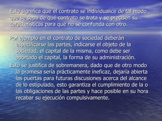 Esto significa que el contrato se individualice de tal modo que se sepa de qué contrato se trata y se precisen su características para que no se confunda con otro. Por ejemplo en el contrato de sociedad deberán especificarse las partes, indicarse el objeto de la sociedad, el capital de la misma, como debe ser aportado el capital, la forma de su administración. Esto se justifica de sobremanera, dado que de otro modo la promesa sería prácticamente ineficaz, dejaría abierta las puertas para futuras discusiones acerca del alcance de lo estipulado, esto garantiza el cumplimiento de la o las obligaciones de las partes y hace posible en su hora recabar su ejecución compulsivamente. 