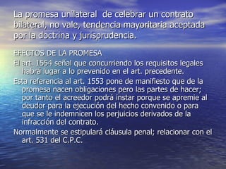 La promesa unilateral  de celebrar un contrato bilateral, no vale, tendencia mayoritaria aceptada por la doctrina y jurisprudencia. EFECTOS DE LA PROMESA El art. 1554 señal que concurriendo los requisitos legales habrá lugar a lo prevenido en el art. precedente. Esta referencia al art. 1553 pone de manifiesto que de la promesa nacen obligaciones pero las partes de hacer; por tanto el acreedor podrá instar porque se apremie al deudor para la ejecución del hecho convenido o para que se le indemnicen los perjuicios derivados de la infracción del contrato.  Normalmente se estipulará cláusula penal; relacionar con el art. 531 del C.P.C. 