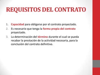 REQUISITOS DEL CONTRATO

1. Capacidad para obligarse por el contrato proyectado.
2. Es necesario que tenga la forma propia del contrato
   proyectado.
3. La determinación del término durante el cual se pueda
   recabar la prestación de la actividad necesaria, para la
   conclusión del contrato definitivo.
 