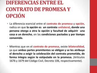 DIFERENCIAS ENTRE EL
CONTRATO DE PROMESA Y
OPCIÓN
• La diferencia esencial entre el contrato de promesa y opción,
  radica en que la opción es un contrato unilateral, donde una
  persona otorga a otra la opción y facultad de adquirir una
  cosa o un derecho, en las condiciones pactados y por tiempo
  convenido.

• Mientras que en el contrato de promesa, existe bilateralidad,
  ya que ambas partes promitentes se obligan y se les atribuye
  el derecho a exigir la celebración del contrato prometido, de
  forma íntegra según lo estipulado en la promesa. (Artículos
  1676 y 1679 del Código Civil, Decreto 106, respectivamente).
 