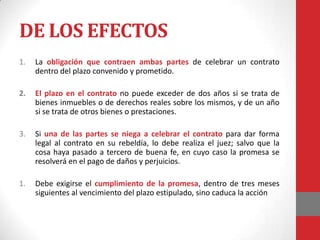 DE LOS EFECTOS
1.   La obligación que contraen ambas partes de celebrar un contrato
     dentro del plazo convenido y prometido.

2.   El plazo en el contrato no puede exceder de dos años si se trata de
     bienes inmuebles o de derechos reales sobre los mismos, y de un año
     si se trata de otros bienes o prestaciones.

3.   Si una de las partes se niega a celebrar el contrato para dar forma
     legal al contrato en su rebeldía, lo debe realiza el juez; salvo que la
     cosa haya pasado a tercero de buena fe, en cuyo caso la promesa se
     resolverá en el pago de daños y perjuicios.

1.   Debe exigirse el cumplimiento de la promesa, dentro de tres meses
     siguientes al vencimiento del plazo estipulado, sino caduca la acción
 