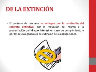 DE LA EXTINCIÓN

• El contrato de promesa se extingue por la conclusión del
  contrato definitivo, por la reducción del mismo a la
  presentación del id quo interest en caso de cumplimiento y
  por las causas generales de extinción de las obligaciones.
 