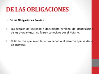DE LAS OBLIGACIONES
• De las Obligaciones Previas:

1. Las cédulas de vecindad o documento personal de identificación
   de los otorgantes, si no fueren conocidos por el Notario.

2. El título con que acredita la propiedad o el derecho que va darse
   en promesa.
 