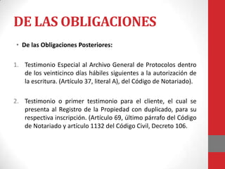 DE LAS OBLIGACIONES
 • De las Obligaciones Posteriores:

1. Testimonio Especial al Archivo General de Protocolos dentro
   de los veinticinco días hábiles siguientes a la autorización de
   la escritura. (Artículo 37, literal A), del Código de Notariado).

2. Testimonio o primer testimonio para el cliente, el cual se
   presenta al Registro de la Propiedad con duplicado, para su
   respectiva inscripción. (Artículo 69, último párrafo del Código
   de Notariado y artículo 1132 del Código Civil, Decreto 106.
 