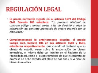REGULACIÓN LEGAL
• La propia normativa vigente en su artículo 1679 del Código
  Civil, Decreto 106 establece: “La promesa bilateral de
  contrato obliga a ambas partes y les da derecho a exigir la
  celebración del contrato prometido de entero acuerdo con lo
  estipulado.”

• Complementando lo anteriormente descrito, el propio
  Código Civil, Decreto 106 en sus artículos 1680 y 1681,
  establecen respectivamente, que cuando el contrato que es
  objeto de estudio verse sobre la enajenación de bienes
  inmuebles, el mismo debe ser inscrito en el Registro de la
  Propiedad; así, como el establecimiento de que el contrato de
  promesa no debe exceder del plazo de dos años, si versare de
  bienes inmuebles.
 