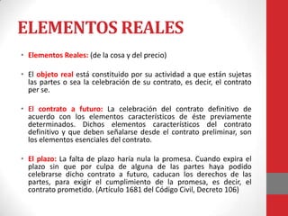 ELEMENTOS REALES
• Elementos Reales: (de la cosa y del precio)

• El objeto real está constituido por su actividad a que están sujetas
  las partes o sea la celebración de su contrato, es decir, el contrato
  per se.

• El contrato a futuro: La celebración del contrato definitivo de
  acuerdo con los elementos característicos de éste previamente
  determinados. Dichos elementos característicos del contrato
  definitivo y que deben señalarse desde el contrato preliminar, son
  los elementos esenciales del contrato.

• El plazo: La falta de plazo haría nula la promesa. Cuando expira el
  plazo sin que por culpa de alguna de las partes haya podido
  celebrarse dicho contrato a futuro, caducan los derechos de las
  partes, para exigir el cumplimiento de la promesa, es decir, el
  contrato prometido. (Artículo 1681 del Código Civil, Decreto 106)
 