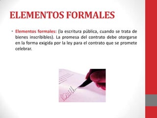 ELEMENTOS FORMALES
• Elementos formales: (la escritura pública, cuando se trata de
  bienes inscribibles). La promesa del contrato debe otorgarse
  en la forma exigida por la ley para el contrato que se promete
  celebrar.
 