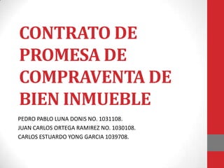 CONTRATO DE
PROMESA DE
COMPRAVENTA DE
BIEN INMUEBLE
PEDRO PABLO LUNA DONIS NO. 1031108.
JUAN CARLOS ORTEGA RAMIREZ NO. 1030108.
CARLOS ESTUARDO YONG GARCIA 1039708.
 