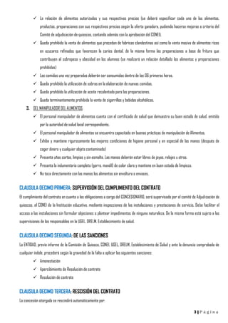 3 | P á g i n a
 La relación de alimentos autorizados y sus respectivos precios (se deberá especificar cada uno de los alimentos,
productos, preparaciones con sus respectivos precios según la oferta ganadora, pudiendo hacerse mejoras a criterio del
Comité de adjudicación de quioscos, contando además con la aprobación del CONEI).
 Queda prohibido la venta de alimentos que procedan de fabricas clandestinas así como la venta masiva de alimentos ricos
en azucares refinados que favorecen la caries dental, de la misma forma las preparaciones a base de fritura que
contribuyen al sobrepeso y obesidad en los alumnos (se realizará un relación detallado los alimentos y preparaciones
prohibidas)
 Las comidas una vez preparadas deberán ser consumidas dentro de las 06 primeras horas.
 Queda prohibido la utilización de sobras en la elaboración de nuevas comidas.
 Queda prohibido la utilización de aceite recalentado para las preparaciones.
 Queda terminantemente prohibida la venta de cigarrillos y bebidas alcohólicas.
3. DEL MANIPULADOR DEL ALIMENTOS:
 El personal manipulador de alimentos cuenta con el certificado de salud que demuestra su buen estado de salud, emitido
por la autoridad de salud local correspondiente.
 El personal manipulador de alimentos se encuentra capacitado en buenas prácticas de manipulación de Alimentos.
 Exhibe y mantiene rigurosamente las mejores condiciones de higiene personal y en especial de las manos (después de
coger dinero y cualquier objeto contaminado)
 Presenta uñas cortas, limpias y sin esmalte. Las manos deberán estar libres de joyas, relojes u otros.
 Presenta la indumentaria completa (gorro, mandil) de color claro y mantiene en buen estado de limpieza.
 No toca directamente con las manos los alimentos sin envoltura o envases.
CLAUSULA DECIMO PRIMERA: SUPERVISIÓN DEL CUMPLIMIENTO DEL CONTRATO
El cumplimiento del contrato en cuanto a las obligaciones a cargo del CONCESIONARIO, será supervisado por el comité de Adjudicación de
quioscos, el CONEI de la Institución educativa, mediante inspecciones de las instalaciones y prestaciones de servicio. Debe facilitar el
acceso a las instalaciones sin formular objeciones o plantear impedimentos de ninguna naturaleza. De la misma forma está sujeto a las
supervisiones de los responsables en la UGEL, DRELM, Establecimiento de salud.
CLAUSULA DECIMO SEGUNDA: DE LAS SANCIONES
La ENTIDAD, previo informe de la Comisión de Quiosco, CONEI, UGEL, DRELM, Establecimiento de Salud y ante la denuncia comprobada de
cualquier índole, procederá según la gravedad de la falta a aplicar las siguientes sanciones:
 Amonestación
 Apercibimiento de Resolución de contrato
 Resolución de contrato
CLAUSULA DECIMO TERCERA: RESCISIÓN DEL CONTRATO
La concesión otorgada se rescindirá automáticamente por:
 