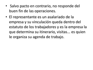 • Salvo pacto en contrario, no responde del
  buen fin de las operaciones.
• El representante es un asalariado de la
  empresa y su vinculación queda dentro del
  estatuto de los trabajadores y es la empresa la
  que determina su itinerario, visitas... es quien
  le organiza su agenda de trabajo.
 
