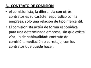 B.- CONTRATO DE COMISIÓN
• el comisionista, la diferencia con otros
  contratos es su carácter esporádico con la
  empresa, solo una relación de tipo mercantil.
• El comisionista actúa de forma esporádica
  para una determinada empresa, sin que exista
  vínculo de habitualidad: contrato de
  comisión, mediación o corretaje, con los
  contratos que puede hacer.
 